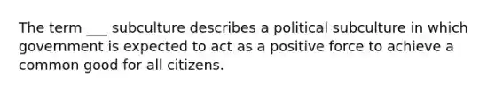 The term ___ subculture describes a political subculture in which government is expected to act as a positive force to achieve a common good for all citizens.