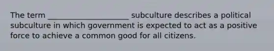 The term _____________________ subculture describes a political subculture in which government is expected to act as a positive force to achieve a common good for all citizens.