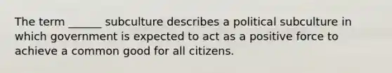 The term ______ subculture describes a political subculture in which government is expected to act as a positive force to achieve a common good for all citizens.