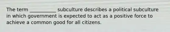 The term ___________ subculture describes a political subculture in which government is expected to act as a positive force to achieve a common good for all citizens.