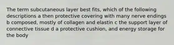 The term subcutaneous layer best fits, which of the following descriptions a then protective covering with many nerve endings b composed, mostly of collagen and elastin c the support layer of connective tissue d a protective cushion, and energy storage for the body