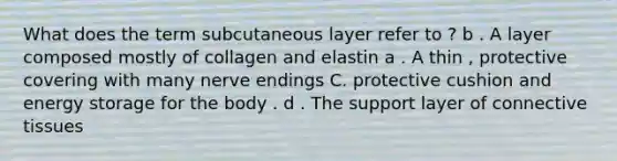 What does the term subcutaneous layer refer to ? b . A layer composed mostly of collagen and elastin a . A thin , protective covering with many nerve endings C. protective cushion and energy storage for the body . d . The support layer of <a href='https://www.questionai.com/knowledge/kYDr0DHyc8-connective-tissue' class='anchor-knowledge'>connective tissue</a>s