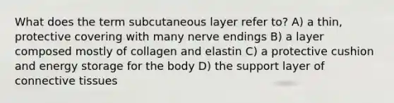 What does the term subcutaneous layer refer to? A) a thin, protective covering with many nerve endings B) a layer composed mostly of collagen and elastin C) a protective cushion and energy storage for the body D) the support layer of connective tissues