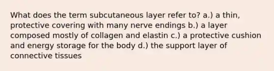 What does the term subcutaneous layer refer to? a.) a thin, protective covering with many nerve endings b.) a layer composed mostly of collagen and elastin c.) a protective cushion and energy storage for the body d.) the support layer of connective tissues