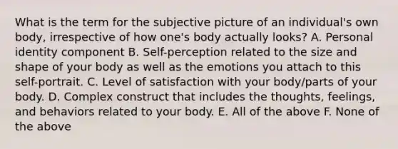 What is the term for the subjective picture of an individual's own body, irrespective of how one's body actually looks? A. Personal identity component B. Self-perception related to the size and shape of your body as well as the emotions you attach to this self-portrait. C. Level of satisfaction with your body/parts of your body. D. Complex construct that includes the thoughts, feelings, and behaviors related to your body. E. All of the above F. None of the above