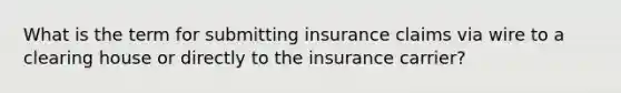 What is the term for submitting insurance claims via wire to a clearing house or directly to the insurance carrier?