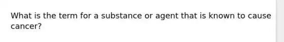 What is the term for a substance or agent that is known to cause cancer?