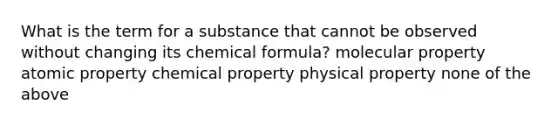 What is the term for a substance that cannot be observed without changing its chemical formula? molecular property atomic property chemical property physical property none of the above