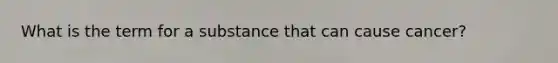 What is the term for a substance that can cause cancer?