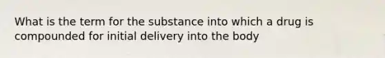 What is the term for the substance into which a drug is compounded for initial delivery into the body