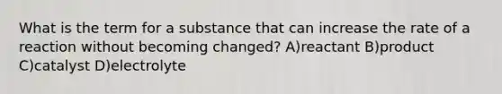 What is the term for a substance that can increase the rate of a reaction without becoming changed? A)reactant B)product C)catalyst D)electrolyte