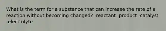 What is the term for a substance that can increase the rate of a reaction without becoming changed? -reactant -product -catalyst -electrolyte