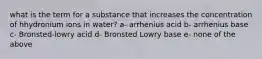 what is the term for a substance that increases the concentration of hhydronium ions in water? a- arrhenius acid b- arrhenius base c- Bronsted-lowry acid d- Bronsted Lowry base e- none of the above