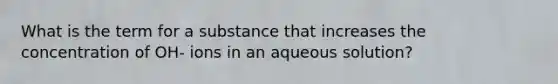 What is the term for a substance that increases the concentration of OH- ions in an aqueous solution?