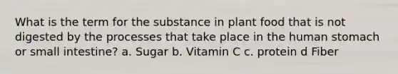 What is the term for the substance in plant food that is not digested by the processes that take place in the human stomach or small intestine? a. Sugar b. Vitamin C c. protein d Fiber