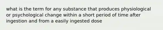 what is the term for any substance that produces physiological or psychological change within a short period of time after ingestion and from a easily ingested dose