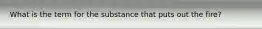 What is the term for the substance that puts out the fire?