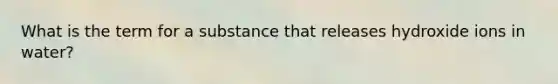 What is the term for a substance that releases hydroxide ions in water?