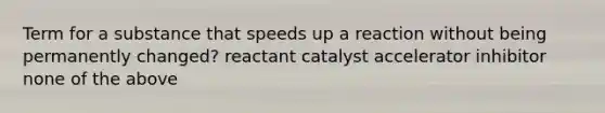 Term for a substance that speeds up a reaction without being permanently changed? reactant catalyst accelerator inhibitor none of the above