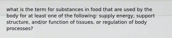 what is the term for substances in food that are used by the body for at least one of the following: supply energy, support structure, and/or function of tissues, or regulation of body processes?