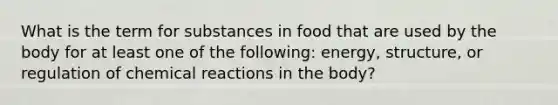 What is the term for substances in food that are used by the body for at least one of the following: energy, structure, or regulation of chemical reactions in the body?