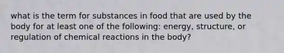 what is the term for substances in food that are used by the body for at least one of the following: energy, structure, or regulation of chemical reactions in the body?