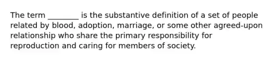 The term ________ is the substantive definition of a set of people related by blood, adoption, marriage, or some other agreed-upon relationship who share the primary responsibility for reproduction and caring for members of society.