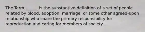 The Term ______ is the substantive definition of a set of people related by blood, adoption, marriage, or some other agreed-upon relationship who share the primary responsibility for reproduction and caring for members of society.