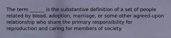 The term ______ is the substantive definition of a set of people related by blood, adoption, marriage, or some other agreed-upon relationship who share the primary responsibility for reproduction and caring for members of society.