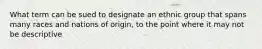 What term can be sued to designate an ethnic group that spans many races and nations of origin, to the point where it may not be descriptive