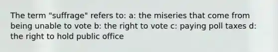 The term "suffrage" refers to: a: the miseries that come from being unable to vote b: the right to vote c: paying poll taxes d: the right to hold public office