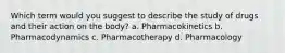 Which term would you suggest to describe the study of drugs and their action on the body? a. Pharmacokinetics b. Pharmacodynamics c. Pharmacotherapy d. Pharmacology