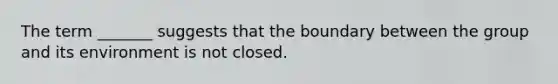 The term _______ suggests that the boundary between the group and its environment is not closed.