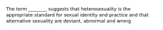 The term ________ suggests that heterosexuality is the appropriate standard for sexual identity and practice and that alternative sexuality are deviant, abnormal and wrong