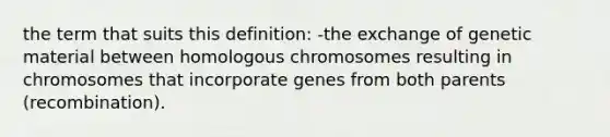 the term that suits this definition: -the exchange of genetic material between homologous chromosomes resulting in chromosomes that incorporate genes from both parents (recombination).