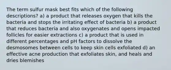 The term sulfur mask best fits which of the following descriptions? a) a product that releases oxygen that kills the bacteria and stops the irritating effect of bacteria b) a product that reduces bacteria and also oxygenates and opens impacted follicles for easier extractions c) a product that is used in different percentages and pH factors to dissolve the desmosomes between cells to keep skin cells exfoliated d) an effective acne production that exfoliates skin, and heals and dries blemishes