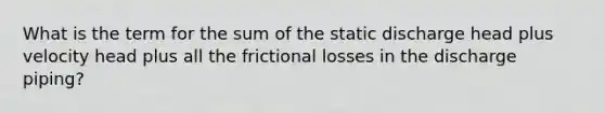 What is the term for the sum of the static discharge head plus velocity head plus all the frictional losses in the discharge piping?