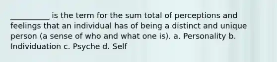 __________ is the term for the sum total of perceptions and feelings that an individual has of being a distinct and unique person (a sense of who and what one is). a. Personality b. Individuation c. Psyche d. Self