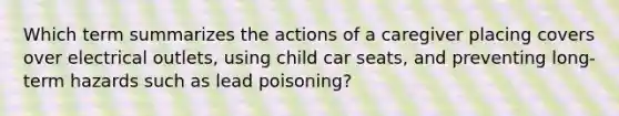 Which term summarizes the actions of a caregiver placing covers over electrical outlets, using child car seats, and preventing long-term hazards such as lead poisoning?