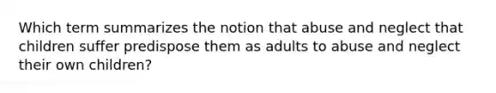 Which term summarizes the notion that abuse and neglect that children suffer predispose them as adults to abuse and neglect their own children?