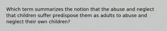 Which term summarizes the notion that the abuse and neglect that children suffer predispose them as adults to abuse and neglect their own children?