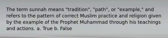 The term sunnah means "tradition", "path", or "example," and refers to the pattern of correct Muslim practice and religion given by the example of the Prophet Muhammad through his teachings and actions. a. True b. False