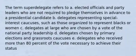 The term superdelegate refers to a. elected officials and party leaders who are not required to pledge themselves in advance to a presidential candidate b. delegates representing special-interest caucuses, such as those organized to represent blacks or women c. delegates at large who are chosen by a vote of the national party leadership d. delegates chosen by primary elections and grassroots caucuses e. delegates who received more than 80 percent of the vote necessary to achieve their status