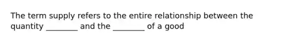 The term supply refers to the entire relationship between the quantity ________ and the ________ of a good