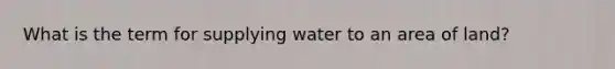 What is the term for supplying water to an area of land?