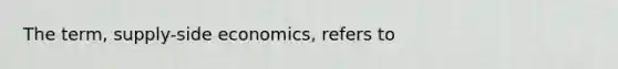 The term, supply-side economics, refers to