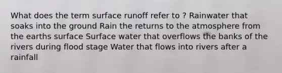 What does the term surface runoff refer to ? Rainwater that soaks into the ground Rain the returns to the atmosphere from the earths surface Surface water that overflows the banks of the rivers during flood stage Water that flows into rivers after a rainfall