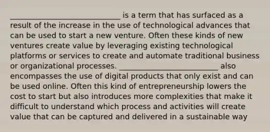 _____________________________ is a term that has surfaced as a result of the increase in the use of technological advances that can be used to start a new venture. Often these kinds of new ventures create value by leveraging existing technological platforms or services to create and automate traditional business or organizational processes. __________________________ also encompasses the use of digital products that only exist and can be used online. Often this kind of entrepreneurship lowers the cost to start but also introduces more complexities that make it difficult to understand which process and activities will create value that can be captured and delivered in a sustainable way