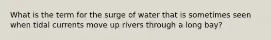 What is the term for the surge of water that is sometimes seen when tidal currents move up rivers through a long bay?