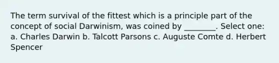 The term survival of the fittest which is a principle part of the concept of social Darwinism, was coined by ________. Select one: a. Charles Darwin b. Talcott Parsons c. Auguste Comte d. Herbert Spencer